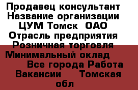 Продавец-консультант › Название организации ­ ЦУМ Томск, ОАО › Отрасль предприятия ­ Розничная торговля › Минимальный оклад ­ 20 000 - Все города Работа » Вакансии   . Томская обл.